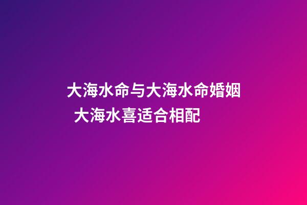 大海水命与大海水命婚姻  大海水喜适合相配